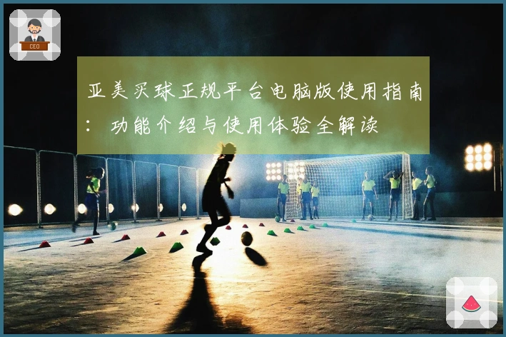亚美买球正规平台电脑版使用指南：功能介绍与使用体验全解读