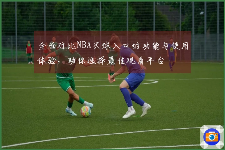 全面对比NBA买球入口的功能与使用体验，助你选择最佳观看平台