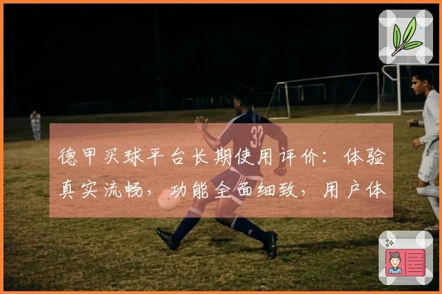 德甲买球平台长期使用评价：体验真实流畅，功能全面细致，用户体验分析