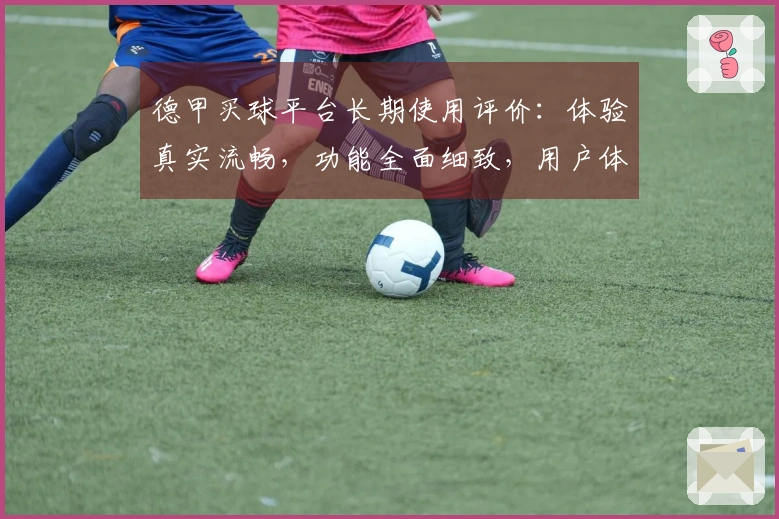 德甲买球平台长期使用评价：体验真实流畅，功能全面细致，用户体验分析