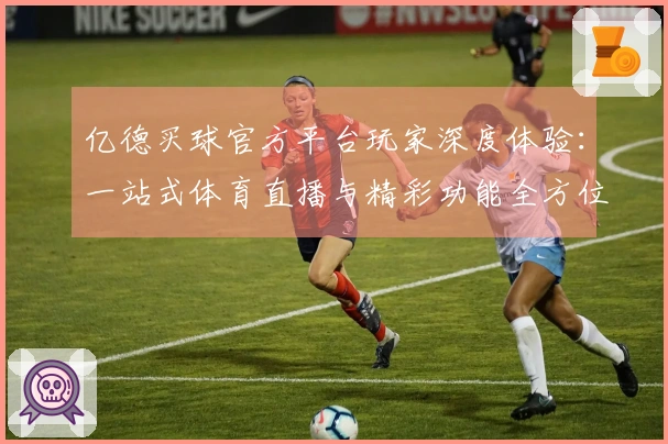 亿德买球官方平台玩家深度体验：一站式体育直播与精彩功能全方位评测